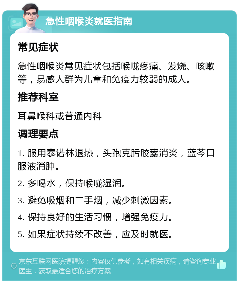 急性咽喉炎就医指南 常见症状 急性咽喉炎常见症状包括喉咙疼痛、发烧、咳嗽等，易感人群为儿童和免疫力较弱的成人。 推荐科室 耳鼻喉科或普通内科 调理要点 1. 服用泰诺林退热，头孢克肟胶囊消炎，蓝芩口服液消肿。 2. 多喝水，保持喉咙湿润。 3. 避免吸烟和二手烟，减少刺激因素。 4. 保持良好的生活习惯，增强免疫力。 5. 如果症状持续不改善，应及时就医。