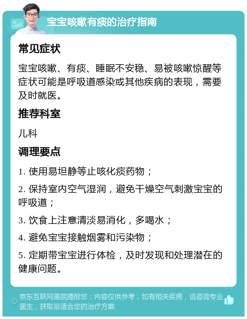 宝宝咳嗽有痰的治疗指南 常见症状 宝宝咳嗽、有痰、睡眠不安稳、易被咳嗽惊醒等症状可能是呼吸道感染或其他疾病的表现，需要及时就医。 推荐科室 儿科 调理要点 1. 使用易坦静等止咳化痰药物； 2. 保持室内空气湿润，避免干燥空气刺激宝宝的呼吸道； 3. 饮食上注意清淡易消化，多喝水； 4. 避免宝宝接触烟雾和污染物； 5. 定期带宝宝进行体检，及时发现和处理潜在的健康问题。