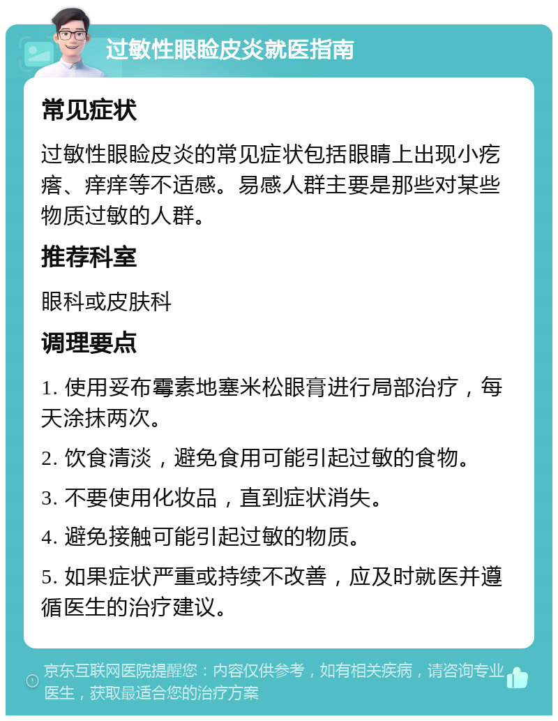 过敏性眼睑皮炎就医指南 常见症状 过敏性眼睑皮炎的常见症状包括眼睛上出现小疙瘩、痒痒等不适感。易感人群主要是那些对某些物质过敏的人群。 推荐科室 眼科或皮肤科 调理要点 1. 使用妥布霉素地塞米松眼膏进行局部治疗，每天涂抹两次。 2. 饮食清淡，避免食用可能引起过敏的食物。 3. 不要使用化妆品，直到症状消失。 4. 避免接触可能引起过敏的物质。 5. 如果症状严重或持续不改善，应及时就医并遵循医生的治疗建议。