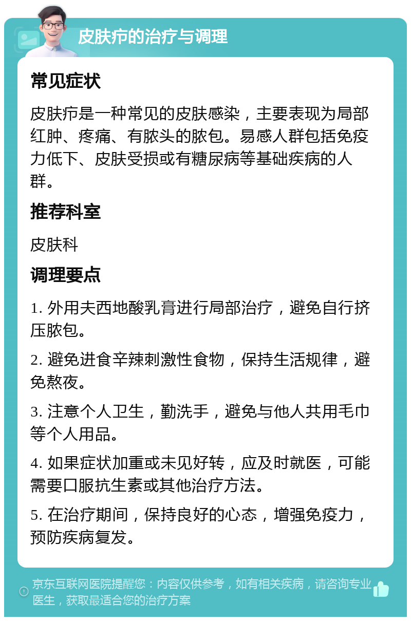 皮肤疖的治疗与调理 常见症状 皮肤疖是一种常见的皮肤感染，主要表现为局部红肿、疼痛、有脓头的脓包。易感人群包括免疫力低下、皮肤受损或有糖尿病等基础疾病的人群。 推荐科室 皮肤科 调理要点 1. 外用夫西地酸乳膏进行局部治疗，避免自行挤压脓包。 2. 避免进食辛辣刺激性食物，保持生活规律，避免熬夜。 3. 注意个人卫生，勤洗手，避免与他人共用毛巾等个人用品。 4. 如果症状加重或未见好转，应及时就医，可能需要口服抗生素或其他治疗方法。 5. 在治疗期间，保持良好的心态，增强免疫力，预防疾病复发。