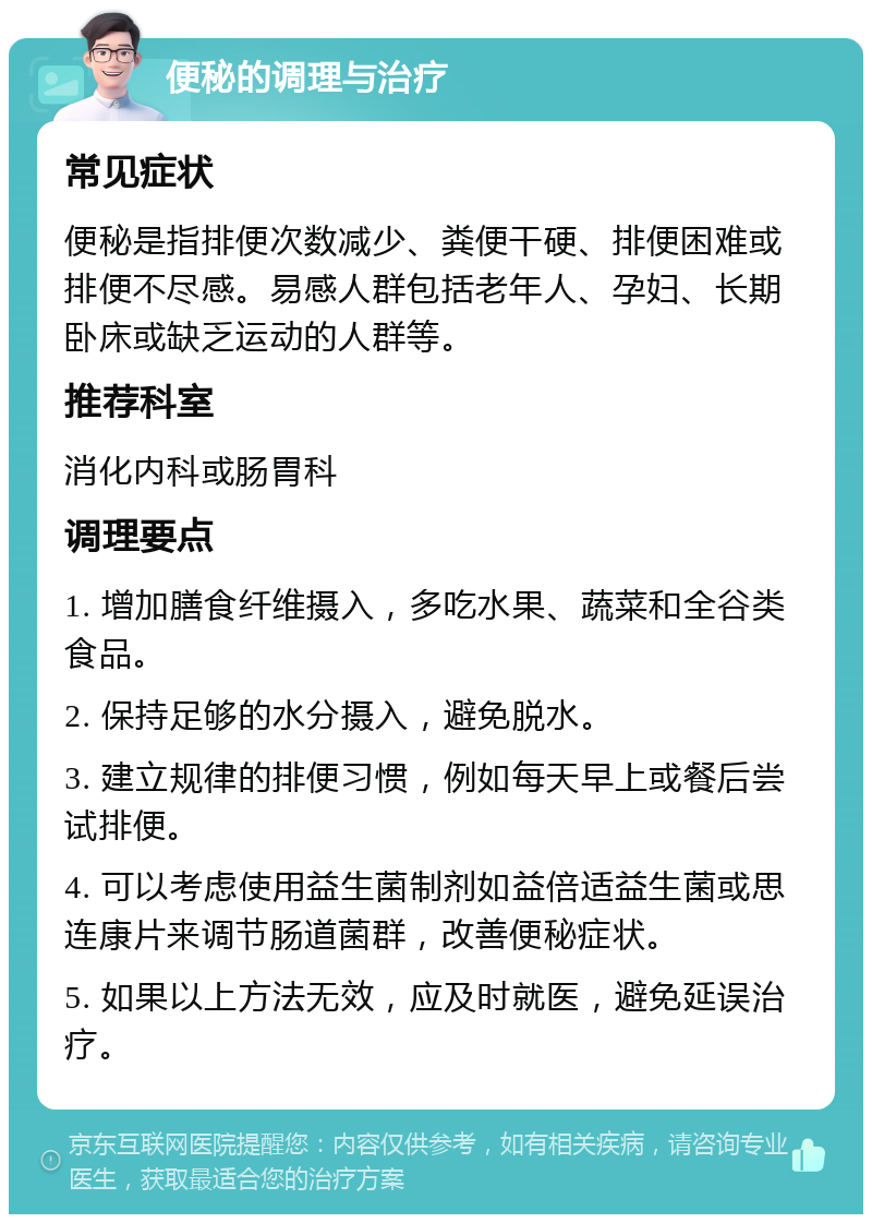 便秘的调理与治疗 常见症状 便秘是指排便次数减少、粪便干硬、排便困难或排便不尽感。易感人群包括老年人、孕妇、长期卧床或缺乏运动的人群等。 推荐科室 消化内科或肠胃科 调理要点 1. 增加膳食纤维摄入，多吃水果、蔬菜和全谷类食品。 2. 保持足够的水分摄入，避免脱水。 3. 建立规律的排便习惯，例如每天早上或餐后尝试排便。 4. 可以考虑使用益生菌制剂如益倍适益生菌或思连康片来调节肠道菌群，改善便秘症状。 5. 如果以上方法无效，应及时就医，避免延误治疗。