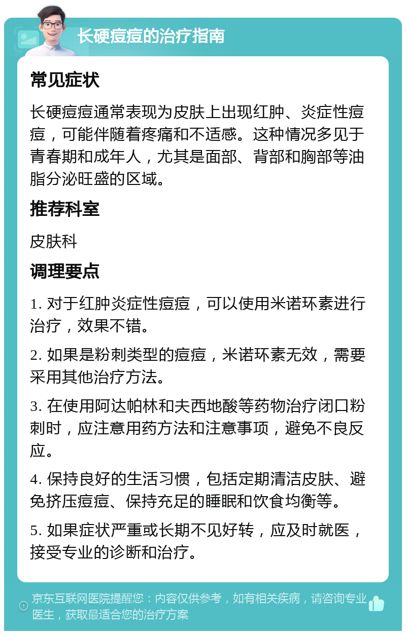 长硬痘痘的治疗指南 常见症状 长硬痘痘通常表现为皮肤上出现红肿、炎症性痘痘，可能伴随着疼痛和不适感。这种情况多见于青春期和成年人，尤其是面部、背部和胸部等油脂分泌旺盛的区域。 推荐科室 皮肤科 调理要点 1. 对于红肿炎症性痘痘，可以使用米诺环素进行治疗，效果不错。 2. 如果是粉刺类型的痘痘，米诺环素无效，需要采用其他治疗方法。 3. 在使用阿达帕林和夫西地酸等药物治疗闭口粉刺时，应注意用药方法和注意事项，避免不良反应。 4. 保持良好的生活习惯，包括定期清洁皮肤、避免挤压痘痘、保持充足的睡眠和饮食均衡等。 5. 如果症状严重或长期不见好转，应及时就医，接受专业的诊断和治疗。