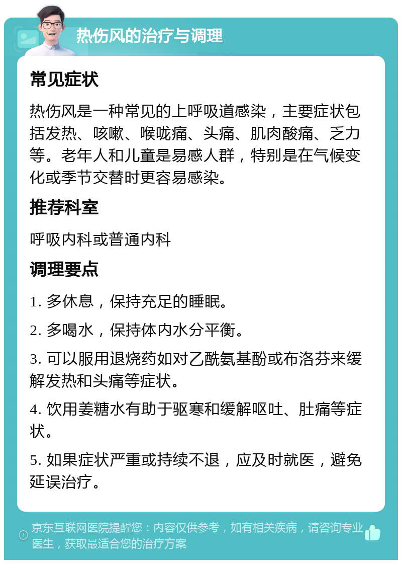 热伤风的治疗与调理 常见症状 热伤风是一种常见的上呼吸道感染，主要症状包括发热、咳嗽、喉咙痛、头痛、肌肉酸痛、乏力等。老年人和儿童是易感人群，特别是在气候变化或季节交替时更容易感染。 推荐科室 呼吸内科或普通内科 调理要点 1. 多休息，保持充足的睡眠。 2. 多喝水，保持体内水分平衡。 3. 可以服用退烧药如对乙酰氨基酚或布洛芬来缓解发热和头痛等症状。 4. 饮用姜糖水有助于驱寒和缓解呕吐、肚痛等症状。 5. 如果症状严重或持续不退，应及时就医，避免延误治疗。