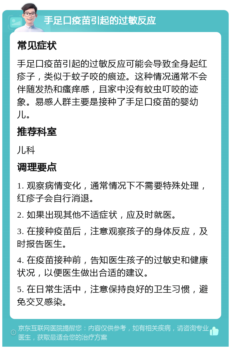 手足口疫苗引起的过敏反应 常见症状 手足口疫苗引起的过敏反应可能会导致全身起红疹子，类似于蚊子咬的痕迹。这种情况通常不会伴随发热和瘙痒感，且家中没有蚊虫叮咬的迹象。易感人群主要是接种了手足口疫苗的婴幼儿。 推荐科室 儿科 调理要点 1. 观察病情变化，通常情况下不需要特殊处理，红疹子会自行消退。 2. 如果出现其他不适症状，应及时就医。 3. 在接种疫苗后，注意观察孩子的身体反应，及时报告医生。 4. 在疫苗接种前，告知医生孩子的过敏史和健康状况，以便医生做出合适的建议。 5. 在日常生活中，注意保持良好的卫生习惯，避免交叉感染。