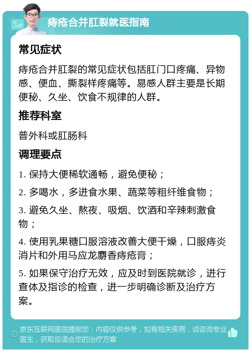 痔疮合并肛裂就医指南 常见症状 痔疮合并肛裂的常见症状包括肛门口疼痛、异物感、便血、撕裂样疼痛等。易感人群主要是长期便秘、久坐、饮食不规律的人群。 推荐科室 普外科或肛肠科 调理要点 1. 保持大便稀软通畅，避免便秘； 2. 多喝水，多进食水果、蔬菜等粗纤维食物； 3. 避免久坐、熬夜、吸烟、饮酒和辛辣刺激食物； 4. 使用乳果糖口服溶液改善大便干燥，口服痔炎消片和外用马应龙麝香痔疮膏； 5. 如果保守治疗无效，应及时到医院就诊，进行查体及指诊的检查，进一步明确诊断及治疗方案。