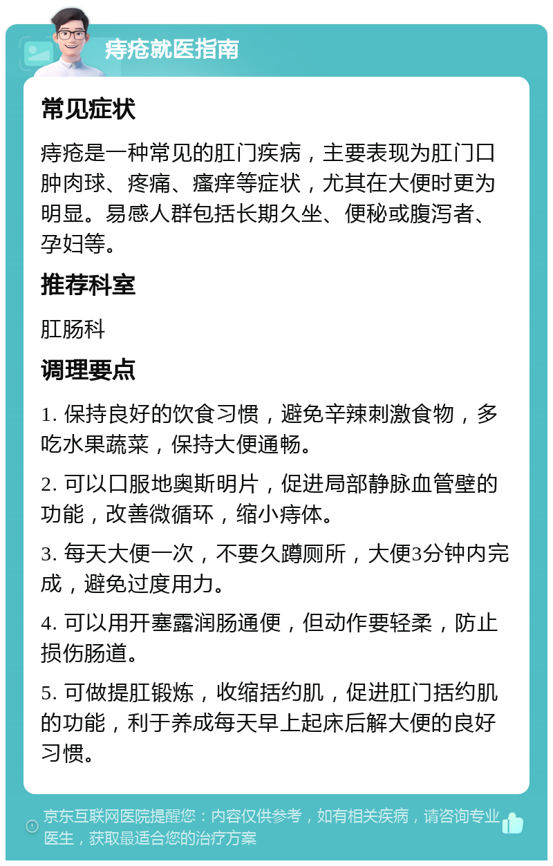 痔疮就医指南 常见症状 痔疮是一种常见的肛门疾病，主要表现为肛门口肿肉球、疼痛、瘙痒等症状，尤其在大便时更为明显。易感人群包括长期久坐、便秘或腹泻者、孕妇等。 推荐科室 肛肠科 调理要点 1. 保持良好的饮食习惯，避免辛辣刺激食物，多吃水果蔬菜，保持大便通畅。 2. 可以口服地奥斯明片，促进局部静脉血管壁的功能，改善微循环，缩小痔体。 3. 每天大便一次，不要久蹲厕所，大便3分钟内完成，避免过度用力。 4. 可以用开塞露润肠通便，但动作要轻柔，防止损伤肠道。 5. 可做提肛锻炼，收缩括约肌，促进肛门括约肌的功能，利于养成每天早上起床后解大便的良好习惯。