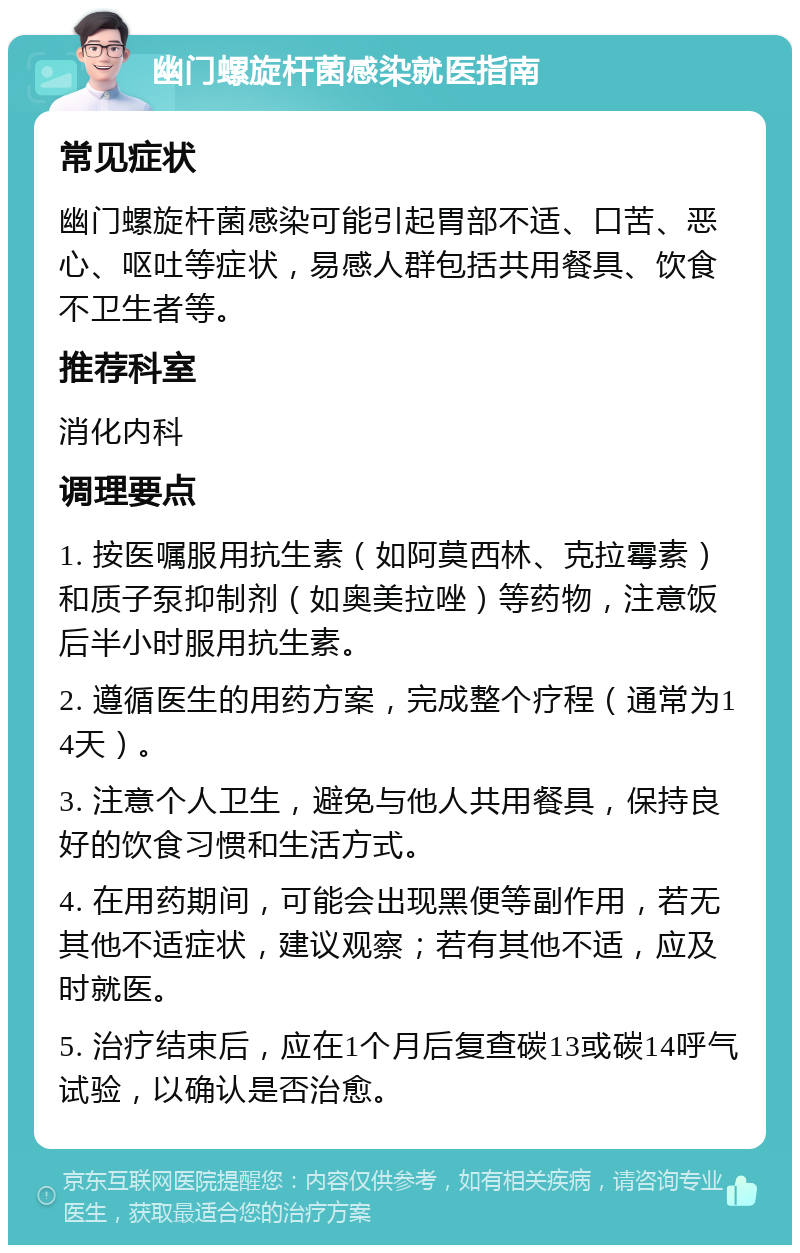 幽门螺旋杆菌感染就医指南 常见症状 幽门螺旋杆菌感染可能引起胃部不适、口苦、恶心、呕吐等症状，易感人群包括共用餐具、饮食不卫生者等。 推荐科室 消化内科 调理要点 1. 按医嘱服用抗生素（如阿莫西林、克拉霉素）和质子泵抑制剂（如奥美拉唑）等药物，注意饭后半小时服用抗生素。 2. 遵循医生的用药方案，完成整个疗程（通常为14天）。 3. 注意个人卫生，避免与他人共用餐具，保持良好的饮食习惯和生活方式。 4. 在用药期间，可能会出现黑便等副作用，若无其他不适症状，建议观察；若有其他不适，应及时就医。 5. 治疗结束后，应在1个月后复查碳13或碳14呼气试验，以确认是否治愈。