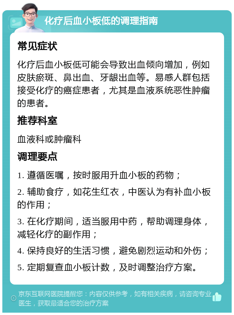 化疗后血小板低的调理指南 常见症状 化疗后血小板低可能会导致出血倾向增加，例如皮肤瘀斑、鼻出血、牙龈出血等。易感人群包括接受化疗的癌症患者，尤其是血液系统恶性肿瘤的患者。 推荐科室 血液科或肿瘤科 调理要点 1. 遵循医嘱，按时服用升血小板的药物； 2. 辅助食疗，如花生红衣，中医认为有补血小板的作用； 3. 在化疗期间，适当服用中药，帮助调理身体，减轻化疗的副作用； 4. 保持良好的生活习惯，避免剧烈运动和外伤； 5. 定期复查血小板计数，及时调整治疗方案。