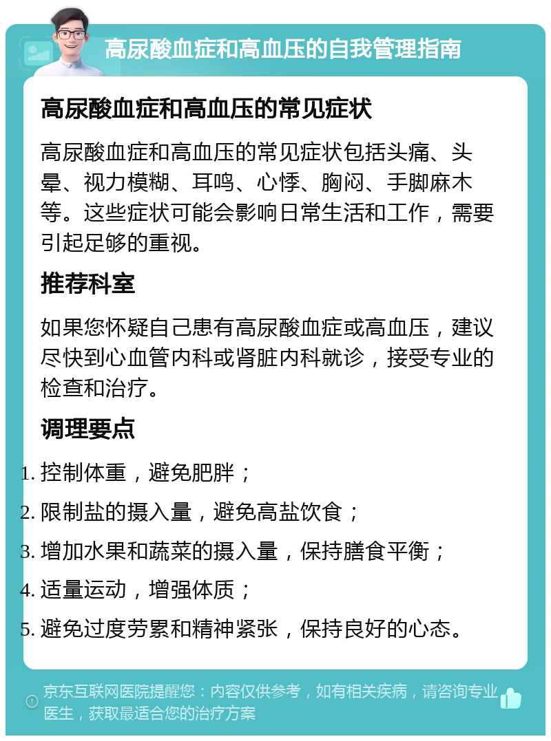 高尿酸血症和高血压的自我管理指南 高尿酸血症和高血压的常见症状 高尿酸血症和高血压的常见症状包括头痛、头晕、视力模糊、耳鸣、心悸、胸闷、手脚麻木等。这些症状可能会影响日常生活和工作，需要引起足够的重视。 推荐科室 如果您怀疑自己患有高尿酸血症或高血压，建议尽快到心血管内科或肾脏内科就诊，接受专业的检查和治疗。 调理要点 控制体重，避免肥胖； 限制盐的摄入量，避免高盐饮食； 增加水果和蔬菜的摄入量，保持膳食平衡； 适量运动，增强体质； 避免过度劳累和精神紧张，保持良好的心态。