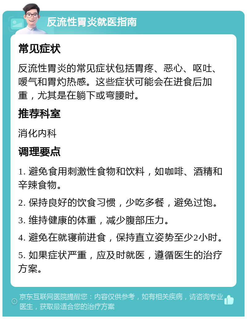 反流性胃炎就医指南 常见症状 反流性胃炎的常见症状包括胃疼、恶心、呕吐、嗳气和胃灼热感。这些症状可能会在进食后加重，尤其是在躺下或弯腰时。 推荐科室 消化内科 调理要点 1. 避免食用刺激性食物和饮料，如咖啡、酒精和辛辣食物。 2. 保持良好的饮食习惯，少吃多餐，避免过饱。 3. 维持健康的体重，减少腹部压力。 4. 避免在就寝前进食，保持直立姿势至少2小时。 5. 如果症状严重，应及时就医，遵循医生的治疗方案。