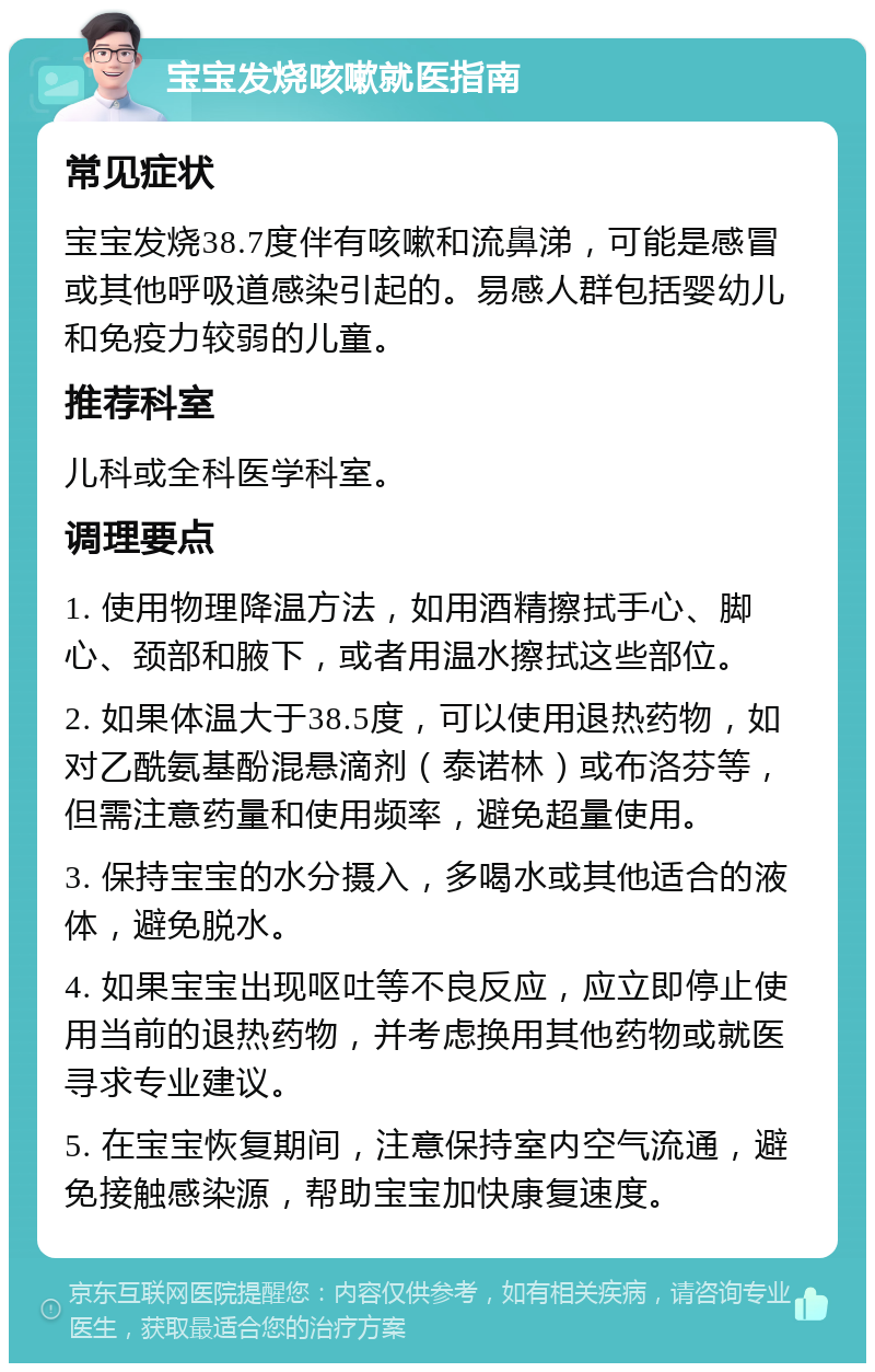 宝宝发烧咳嗽就医指南 常见症状 宝宝发烧38.7度伴有咳嗽和流鼻涕，可能是感冒或其他呼吸道感染引起的。易感人群包括婴幼儿和免疫力较弱的儿童。 推荐科室 儿科或全科医学科室。 调理要点 1. 使用物理降温方法，如用酒精擦拭手心、脚心、颈部和腋下，或者用温水擦拭这些部位。 2. 如果体温大于38.5度，可以使用退热药物，如对乙酰氨基酚混悬滴剂（泰诺林）或布洛芬等，但需注意药量和使用频率，避免超量使用。 3. 保持宝宝的水分摄入，多喝水或其他适合的液体，避免脱水。 4. 如果宝宝出现呕吐等不良反应，应立即停止使用当前的退热药物，并考虑换用其他药物或就医寻求专业建议。 5. 在宝宝恢复期间，注意保持室内空气流通，避免接触感染源，帮助宝宝加快康复速度。