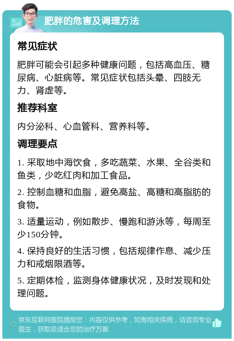 肥胖的危害及调理方法 常见症状 肥胖可能会引起多种健康问题，包括高血压、糖尿病、心脏病等。常见症状包括头晕、四肢无力、肾虚等。 推荐科室 内分泌科、心血管科、营养科等。 调理要点 1. 采取地中海饮食，多吃蔬菜、水果、全谷类和鱼类，少吃红肉和加工食品。 2. 控制血糖和血脂，避免高盐、高糖和高脂肪的食物。 3. 适量运动，例如散步、慢跑和游泳等，每周至少150分钟。 4. 保持良好的生活习惯，包括规律作息、减少压力和戒烟限酒等。 5. 定期体检，监测身体健康状况，及时发现和处理问题。