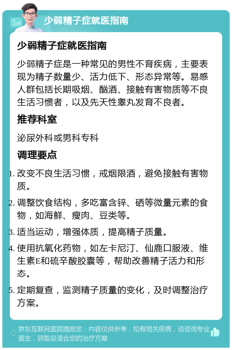 少弱精子症就医指南 少弱精子症就医指南 少弱精子症是一种常见的男性不育疾病，主要表现为精子数量少、活力低下、形态异常等。易感人群包括长期吸烟、酗酒、接触有害物质等不良生活习惯者，以及先天性睾丸发育不良者。 推荐科室 泌尿外科或男科专科 调理要点 改变不良生活习惯，戒烟限酒，避免接触有害物质。 调整饮食结构，多吃富含锌、硒等微量元素的食物，如海鲜、瘦肉、豆类等。 适当运动，增强体质，提高精子质量。 使用抗氧化药物，如左卡尼汀、仙鹿口服液、维生素E和硫辛酸胶囊等，帮助改善精子活力和形态。 定期复查，监测精子质量的变化，及时调整治疗方案。