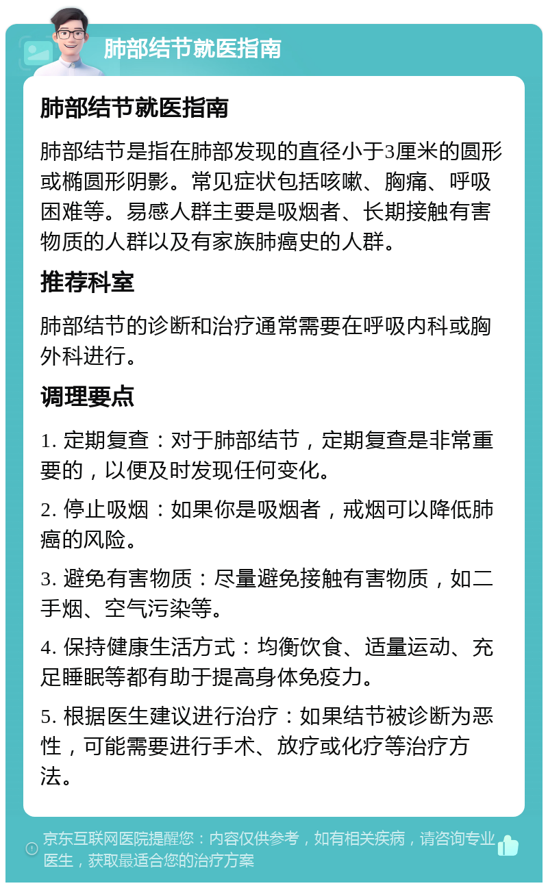 肺部结节就医指南 肺部结节就医指南 肺部结节是指在肺部发现的直径小于3厘米的圆形或椭圆形阴影。常见症状包括咳嗽、胸痛、呼吸困难等。易感人群主要是吸烟者、长期接触有害物质的人群以及有家族肺癌史的人群。 推荐科室 肺部结节的诊断和治疗通常需要在呼吸内科或胸外科进行。 调理要点 1. 定期复查：对于肺部结节，定期复查是非常重要的，以便及时发现任何变化。 2. 停止吸烟：如果你是吸烟者，戒烟可以降低肺癌的风险。 3. 避免有害物质：尽量避免接触有害物质，如二手烟、空气污染等。 4. 保持健康生活方式：均衡饮食、适量运动、充足睡眠等都有助于提高身体免疫力。 5. 根据医生建议进行治疗：如果结节被诊断为恶性，可能需要进行手术、放疗或化疗等治疗方法。