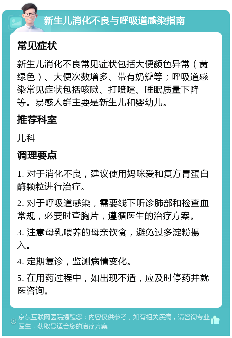 新生儿消化不良与呼吸道感染指南 常见症状 新生儿消化不良常见症状包括大便颜色异常（黄绿色）、大便次数增多、带有奶瓣等；呼吸道感染常见症状包括咳嗽、打喷嚏、睡眠质量下降等。易感人群主要是新生儿和婴幼儿。 推荐科室 儿科 调理要点 1. 对于消化不良，建议使用妈咪爱和复方胃蛋白酶颗粒进行治疗。 2. 对于呼吸道感染，需要线下听诊肺部和检查血常规，必要时查胸片，遵循医生的治疗方案。 3. 注意母乳喂养的母亲饮食，避免过多淀粉摄入。 4. 定期复诊，监测病情变化。 5. 在用药过程中，如出现不适，应及时停药并就医咨询。