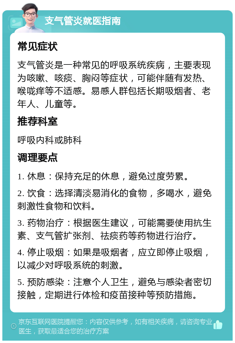 支气管炎就医指南 常见症状 支气管炎是一种常见的呼吸系统疾病，主要表现为咳嗽、咳痰、胸闷等症状，可能伴随有发热、喉咙痒等不适感。易感人群包括长期吸烟者、老年人、儿童等。 推荐科室 呼吸内科或肺科 调理要点 1. 休息：保持充足的休息，避免过度劳累。 2. 饮食：选择清淡易消化的食物，多喝水，避免刺激性食物和饮料。 3. 药物治疗：根据医生建议，可能需要使用抗生素、支气管扩张剂、祛痰药等药物进行治疗。 4. 停止吸烟：如果是吸烟者，应立即停止吸烟，以减少对呼吸系统的刺激。 5. 预防感染：注意个人卫生，避免与感染者密切接触，定期进行体检和疫苗接种等预防措施。