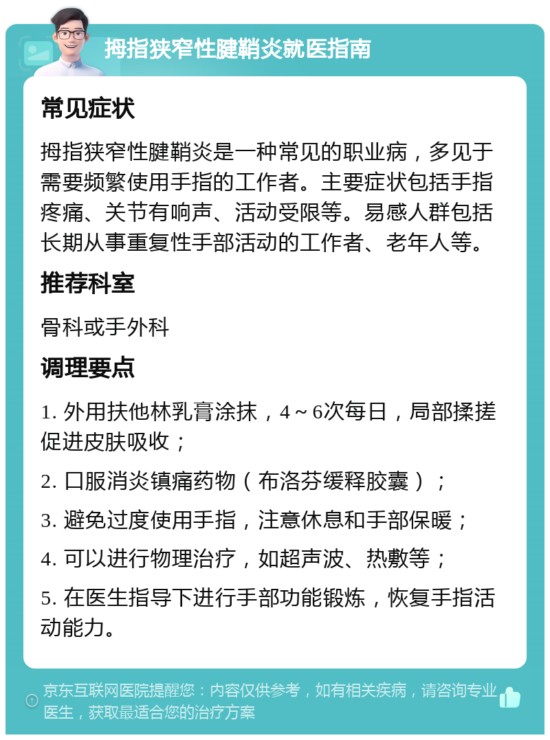 拇指狭窄性腱鞘炎就医指南 常见症状 拇指狭窄性腱鞘炎是一种常见的职业病，多见于需要频繁使用手指的工作者。主要症状包括手指疼痛、关节有响声、活动受限等。易感人群包括长期从事重复性手部活动的工作者、老年人等。 推荐科室 骨科或手外科 调理要点 1. 外用扶他林乳膏涂抹，4～6次每日，局部揉搓促进皮肤吸收； 2. 口服消炎镇痛药物（布洛芬缓释胶囊）； 3. 避免过度使用手指，注意休息和手部保暖； 4. 可以进行物理治疗，如超声波、热敷等； 5. 在医生指导下进行手部功能锻炼，恢复手指活动能力。