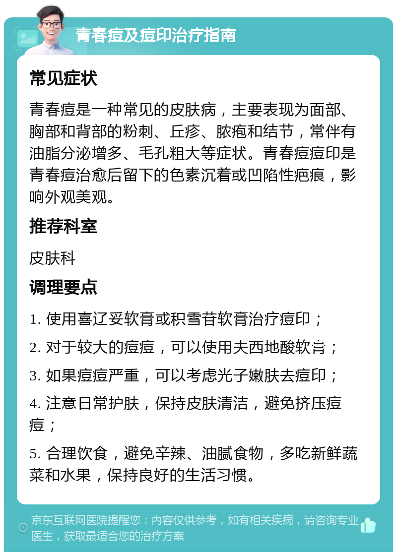 青春痘及痘印治疗指南 常见症状 青春痘是一种常见的皮肤病，主要表现为面部、胸部和背部的粉刺、丘疹、脓疱和结节，常伴有油脂分泌增多、毛孔粗大等症状。青春痘痘印是青春痘治愈后留下的色素沉着或凹陷性疤痕，影响外观美观。 推荐科室 皮肤科 调理要点 1. 使用喜辽妥软膏或积雪苷软膏治疗痘印； 2. 对于较大的痘痘，可以使用夫西地酸软膏； 3. 如果痘痘严重，可以考虑光子嫩肤去痘印； 4. 注意日常护肤，保持皮肤清洁，避免挤压痘痘； 5. 合理饮食，避免辛辣、油腻食物，多吃新鲜蔬菜和水果，保持良好的生活习惯。