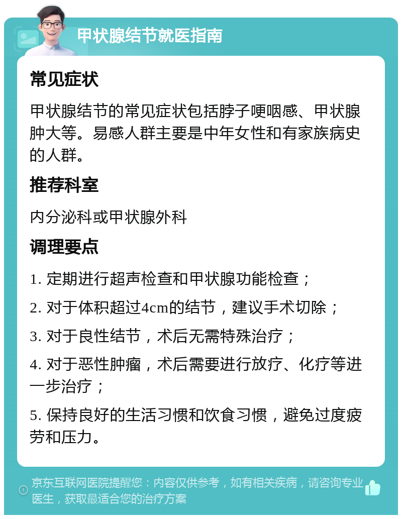 甲状腺结节就医指南 常见症状 甲状腺结节的常见症状包括脖子哽咽感、甲状腺肿大等。易感人群主要是中年女性和有家族病史的人群。 推荐科室 内分泌科或甲状腺外科 调理要点 1. 定期进行超声检查和甲状腺功能检查； 2. 对于体积超过4cm的结节，建议手术切除； 3. 对于良性结节，术后无需特殊治疗； 4. 对于恶性肿瘤，术后需要进行放疗、化疗等进一步治疗； 5. 保持良好的生活习惯和饮食习惯，避免过度疲劳和压力。