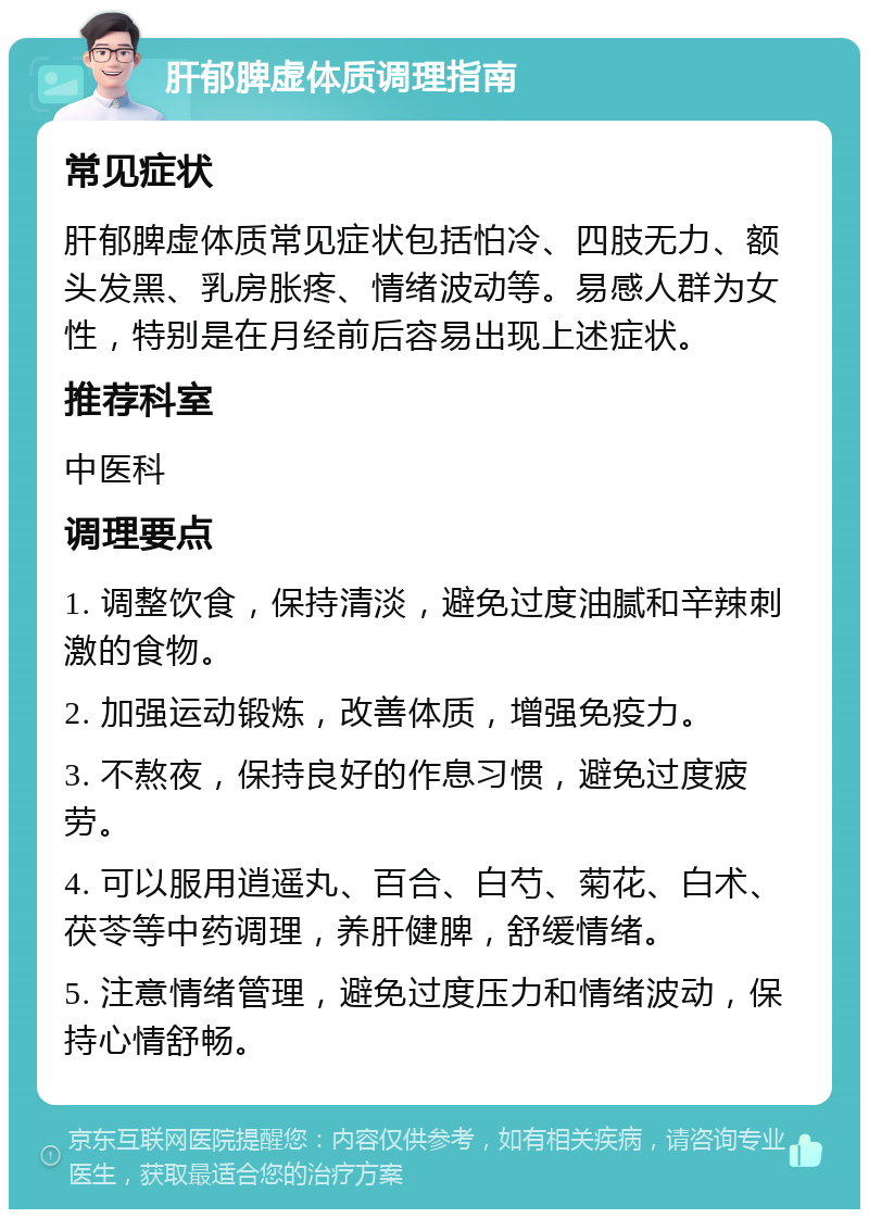 肝郁脾虚体质调理指南 常见症状 肝郁脾虚体质常见症状包括怕冷、四肢无力、额头发黑、乳房胀疼、情绪波动等。易感人群为女性，特别是在月经前后容易出现上述症状。 推荐科室 中医科 调理要点 1. 调整饮食，保持清淡，避免过度油腻和辛辣刺激的食物。 2. 加强运动锻炼，改善体质，增强免疫力。 3. 不熬夜，保持良好的作息习惯，避免过度疲劳。 4. 可以服用逍遥丸、百合、白芍、菊花、白术、茯苓等中药调理，养肝健脾，舒缓情绪。 5. 注意情绪管理，避免过度压力和情绪波动，保持心情舒畅。