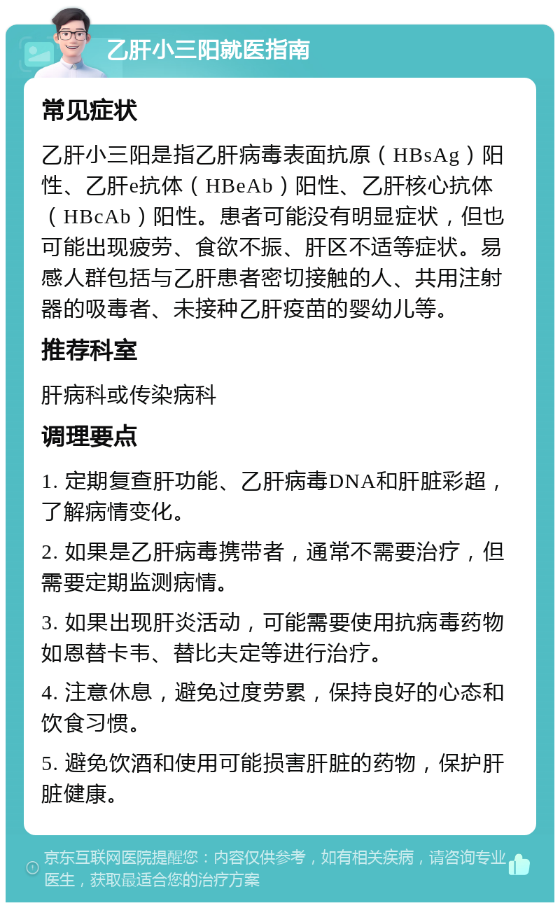 乙肝小三阳就医指南 常见症状 乙肝小三阳是指乙肝病毒表面抗原（HBsAg）阳性、乙肝e抗体（HBeAb）阳性、乙肝核心抗体（HBcAb）阳性。患者可能没有明显症状，但也可能出现疲劳、食欲不振、肝区不适等症状。易感人群包括与乙肝患者密切接触的人、共用注射器的吸毒者、未接种乙肝疫苗的婴幼儿等。 推荐科室 肝病科或传染病科 调理要点 1. 定期复查肝功能、乙肝病毒DNA和肝脏彩超，了解病情变化。 2. 如果是乙肝病毒携带者，通常不需要治疗，但需要定期监测病情。 3. 如果出现肝炎活动，可能需要使用抗病毒药物如恩替卡韦、替比夫定等进行治疗。 4. 注意休息，避免过度劳累，保持良好的心态和饮食习惯。 5. 避免饮酒和使用可能损害肝脏的药物，保护肝脏健康。