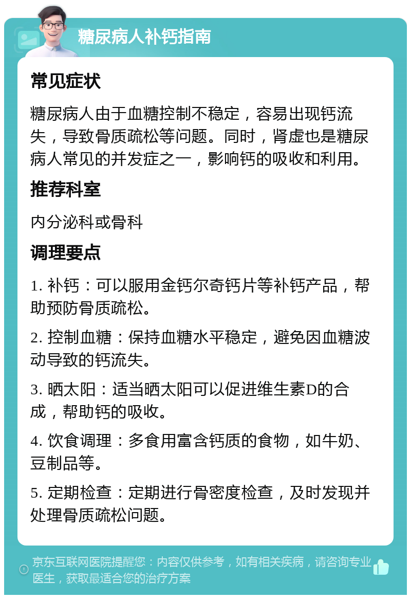 糖尿病人补钙指南 常见症状 糖尿病人由于血糖控制不稳定，容易出现钙流失，导致骨质疏松等问题。同时，肾虚也是糖尿病人常见的并发症之一，影响钙的吸收和利用。 推荐科室 内分泌科或骨科 调理要点 1. 补钙：可以服用金钙尔奇钙片等补钙产品，帮助预防骨质疏松。 2. 控制血糖：保持血糖水平稳定，避免因血糖波动导致的钙流失。 3. 晒太阳：适当晒太阳可以促进维生素D的合成，帮助钙的吸收。 4. 饮食调理：多食用富含钙质的食物，如牛奶、豆制品等。 5. 定期检查：定期进行骨密度检查，及时发现并处理骨质疏松问题。