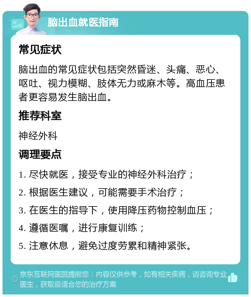 脑出血就医指南 常见症状 脑出血的常见症状包括突然昏迷、头痛、恶心、呕吐、视力模糊、肢体无力或麻木等。高血压患者更容易发生脑出血。 推荐科室 神经外科 调理要点 1. 尽快就医，接受专业的神经外科治疗； 2. 根据医生建议，可能需要手术治疗； 3. 在医生的指导下，使用降压药物控制血压； 4. 遵循医嘱，进行康复训练； 5. 注意休息，避免过度劳累和精神紧张。