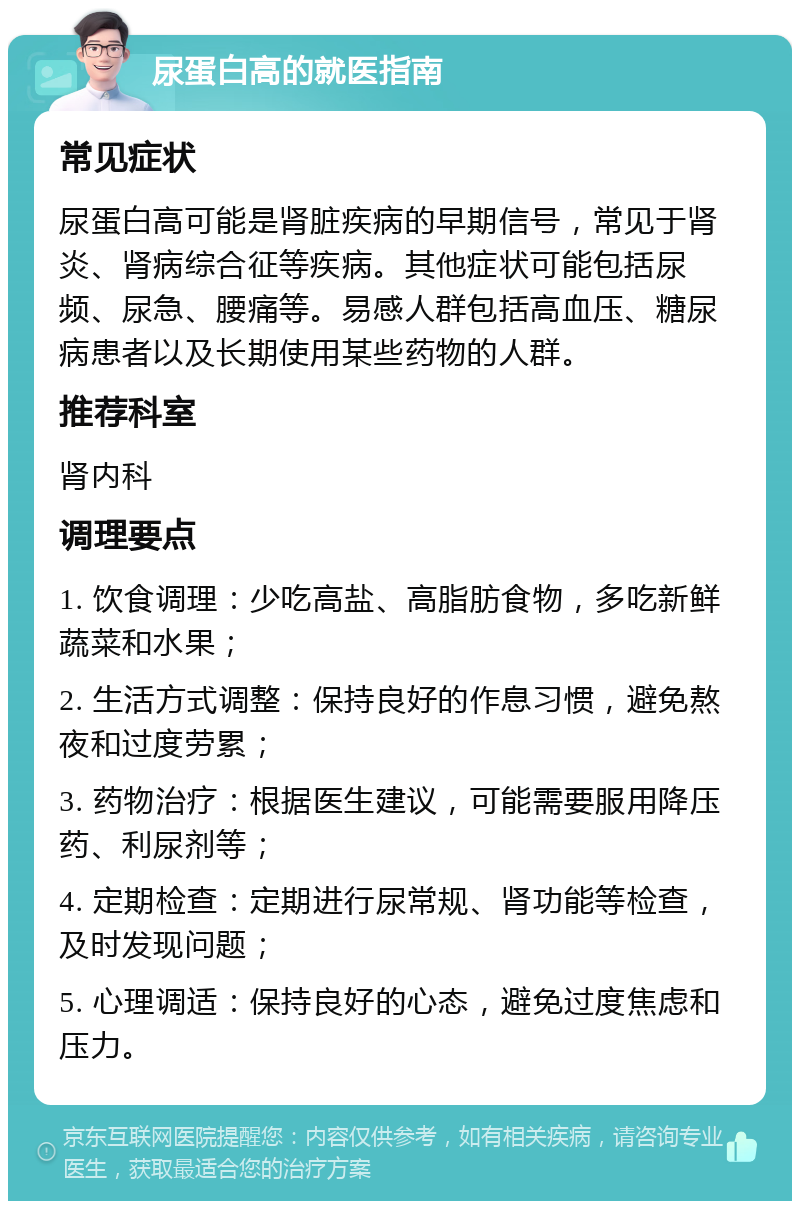 尿蛋白高的就医指南 常见症状 尿蛋白高可能是肾脏疾病的早期信号，常见于肾炎、肾病综合征等疾病。其他症状可能包括尿频、尿急、腰痛等。易感人群包括高血压、糖尿病患者以及长期使用某些药物的人群。 推荐科室 肾内科 调理要点 1. 饮食调理：少吃高盐、高脂肪食物，多吃新鲜蔬菜和水果； 2. 生活方式调整：保持良好的作息习惯，避免熬夜和过度劳累； 3. 药物治疗：根据医生建议，可能需要服用降压药、利尿剂等； 4. 定期检查：定期进行尿常规、肾功能等检查，及时发现问题； 5. 心理调适：保持良好的心态，避免过度焦虑和压力。