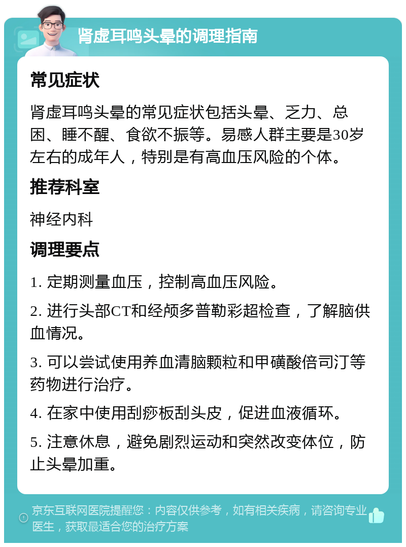 肾虚耳鸣头晕的调理指南 常见症状 肾虚耳鸣头晕的常见症状包括头晕、乏力、总困、睡不醒、食欲不振等。易感人群主要是30岁左右的成年人，特别是有高血压风险的个体。 推荐科室 神经内科 调理要点 1. 定期测量血压，控制高血压风险。 2. 进行头部CT和经颅多普勒彩超检查，了解脑供血情况。 3. 可以尝试使用养血清脑颗粒和甲磺酸倍司汀等药物进行治疗。 4. 在家中使用刮痧板刮头皮，促进血液循环。 5. 注意休息，避免剧烈运动和突然改变体位，防止头晕加重。