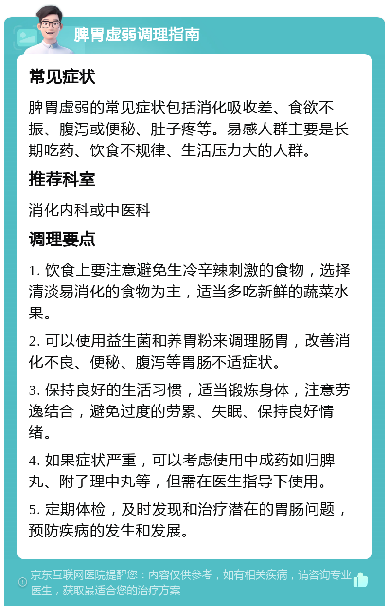 脾胃虚弱调理指南 常见症状 脾胃虚弱的常见症状包括消化吸收差、食欲不振、腹泻或便秘、肚子疼等。易感人群主要是长期吃药、饮食不规律、生活压力大的人群。 推荐科室 消化内科或中医科 调理要点 1. 饮食上要注意避免生冷辛辣刺激的食物，选择清淡易消化的食物为主，适当多吃新鲜的蔬菜水果。 2. 可以使用益生菌和养胃粉来调理肠胃，改善消化不良、便秘、腹泻等胃肠不适症状。 3. 保持良好的生活习惯，适当锻炼身体，注意劳逸结合，避免过度的劳累、失眠、保持良好情绪。 4. 如果症状严重，可以考虑使用中成药如归脾丸、附子理中丸等，但需在医生指导下使用。 5. 定期体检，及时发现和治疗潜在的胃肠问题，预防疾病的发生和发展。