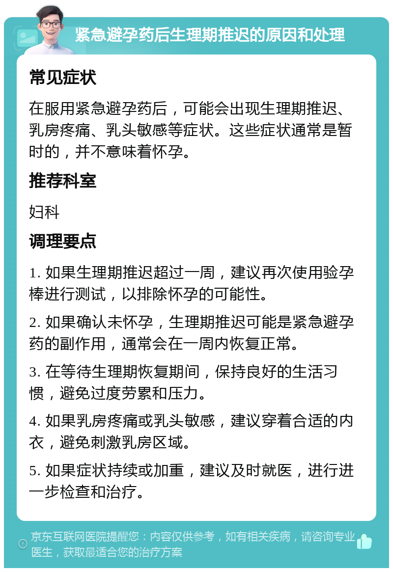 紧急避孕药后生理期推迟的原因和处理 常见症状 在服用紧急避孕药后，可能会出现生理期推迟、乳房疼痛、乳头敏感等症状。这些症状通常是暂时的，并不意味着怀孕。 推荐科室 妇科 调理要点 1. 如果生理期推迟超过一周，建议再次使用验孕棒进行测试，以排除怀孕的可能性。 2. 如果确认未怀孕，生理期推迟可能是紧急避孕药的副作用，通常会在一周内恢复正常。 3. 在等待生理期恢复期间，保持良好的生活习惯，避免过度劳累和压力。 4. 如果乳房疼痛或乳头敏感，建议穿着合适的内衣，避免刺激乳房区域。 5. 如果症状持续或加重，建议及时就医，进行进一步检查和治疗。