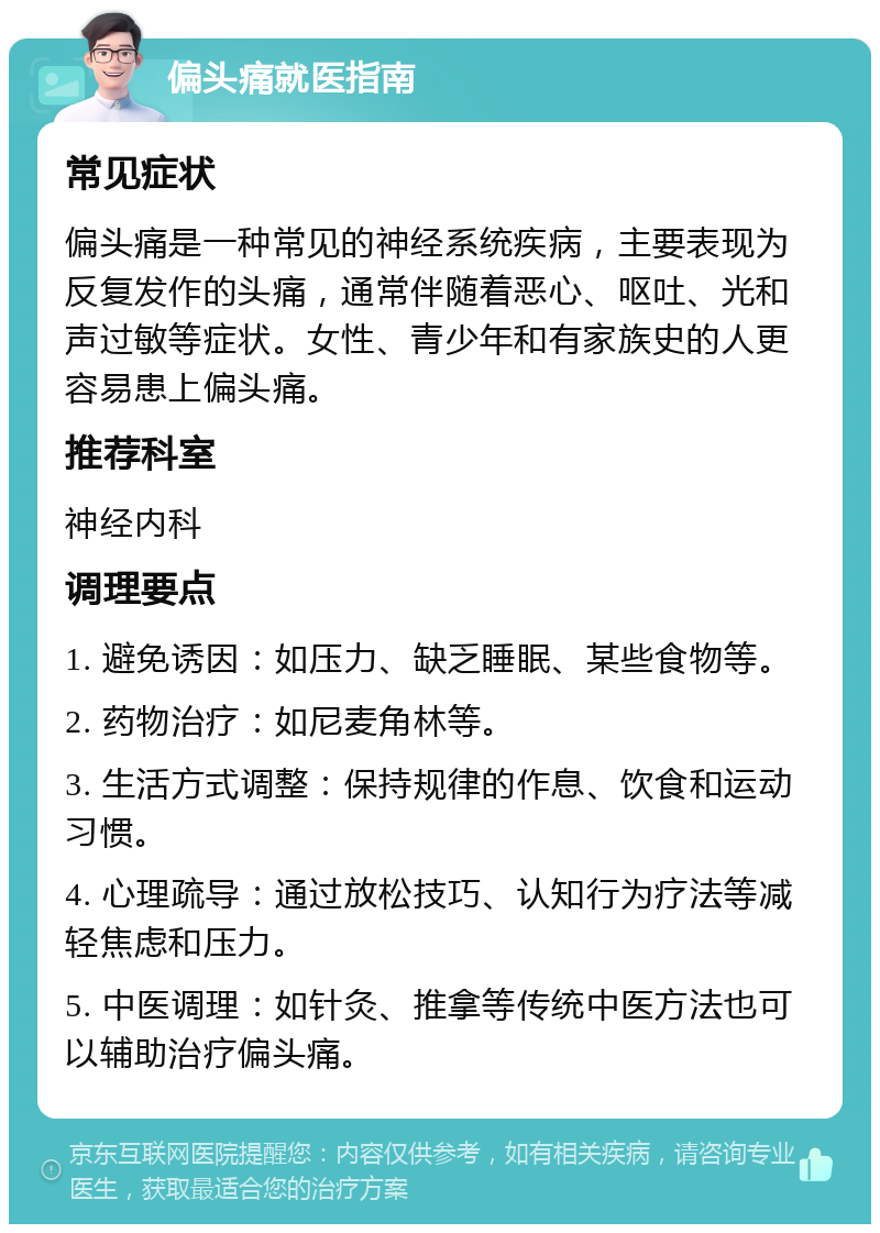 偏头痛就医指南 常见症状 偏头痛是一种常见的神经系统疾病，主要表现为反复发作的头痛，通常伴随着恶心、呕吐、光和声过敏等症状。女性、青少年和有家族史的人更容易患上偏头痛。 推荐科室 神经内科 调理要点 1. 避免诱因：如压力、缺乏睡眠、某些食物等。 2. 药物治疗：如尼麦角林等。 3. 生活方式调整：保持规律的作息、饮食和运动习惯。 4. 心理疏导：通过放松技巧、认知行为疗法等减轻焦虑和压力。 5. 中医调理：如针灸、推拿等传统中医方法也可以辅助治疗偏头痛。