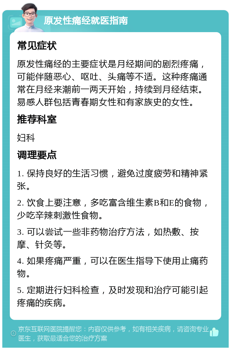 原发性痛经就医指南 常见症状 原发性痛经的主要症状是月经期间的剧烈疼痛，可能伴随恶心、呕吐、头痛等不适。这种疼痛通常在月经来潮前一两天开始，持续到月经结束。易感人群包括青春期女性和有家族史的女性。 推荐科室 妇科 调理要点 1. 保持良好的生活习惯，避免过度疲劳和精神紧张。 2. 饮食上要注意，多吃富含维生素B和E的食物，少吃辛辣刺激性食物。 3. 可以尝试一些非药物治疗方法，如热敷、按摩、针灸等。 4. 如果疼痛严重，可以在医生指导下使用止痛药物。 5. 定期进行妇科检查，及时发现和治疗可能引起疼痛的疾病。