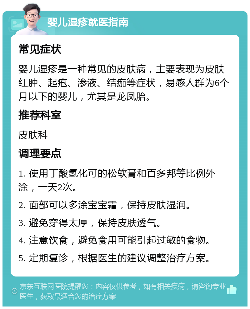 婴儿湿疹就医指南 常见症状 婴儿湿疹是一种常见的皮肤病，主要表现为皮肤红肿、起疱、渗液、结痂等症状，易感人群为6个月以下的婴儿，尤其是龙凤胎。 推荐科室 皮肤科 调理要点 1. 使用丁酸氢化可的松软膏和百多邦等比例外涂，一天2次。 2. 面部可以多涂宝宝霜，保持皮肤湿润。 3. 避免穿得太厚，保持皮肤透气。 4. 注意饮食，避免食用可能引起过敏的食物。 5. 定期复诊，根据医生的建议调整治疗方案。