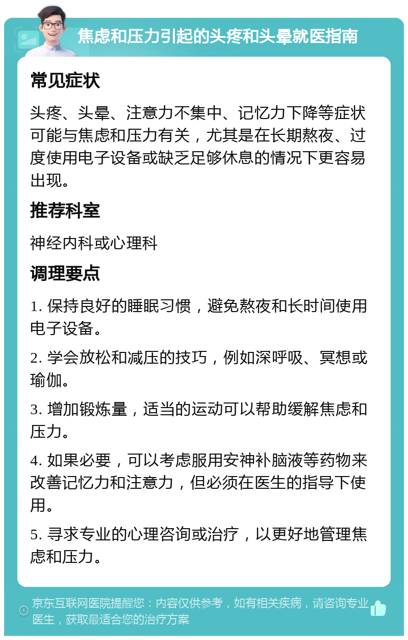 焦虑和压力引起的头疼和头晕就医指南 常见症状 头疼、头晕、注意力不集中、记忆力下降等症状可能与焦虑和压力有关，尤其是在长期熬夜、过度使用电子设备或缺乏足够休息的情况下更容易出现。 推荐科室 神经内科或心理科 调理要点 1. 保持良好的睡眠习惯，避免熬夜和长时间使用电子设备。 2. 学会放松和减压的技巧，例如深呼吸、冥想或瑜伽。 3. 增加锻炼量，适当的运动可以帮助缓解焦虑和压力。 4. 如果必要，可以考虑服用安神补脑液等药物来改善记忆力和注意力，但必须在医生的指导下使用。 5. 寻求专业的心理咨询或治疗，以更好地管理焦虑和压力。