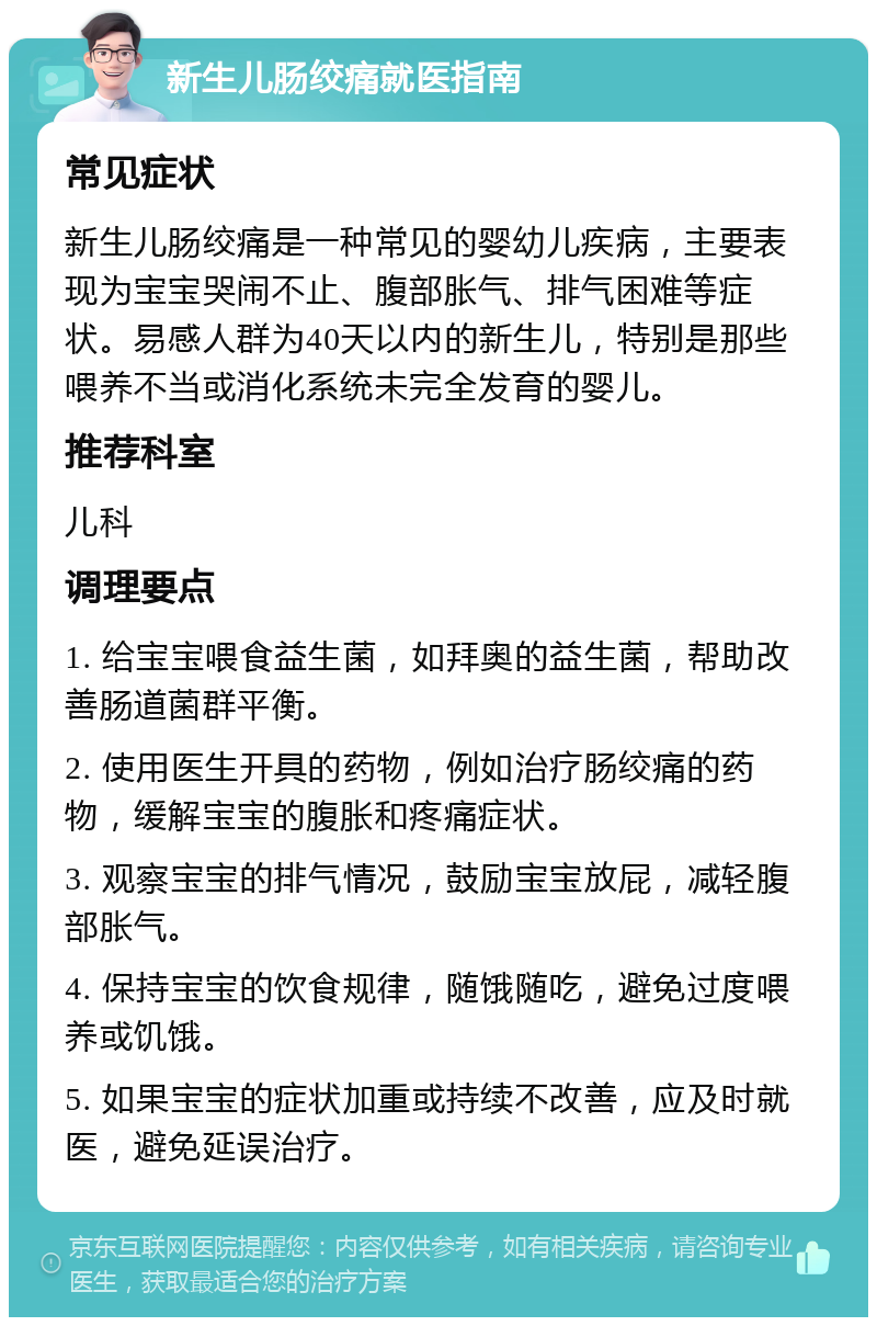 新生儿肠绞痛就医指南 常见症状 新生儿肠绞痛是一种常见的婴幼儿疾病，主要表现为宝宝哭闹不止、腹部胀气、排气困难等症状。易感人群为40天以内的新生儿，特别是那些喂养不当或消化系统未完全发育的婴儿。 推荐科室 儿科 调理要点 1. 给宝宝喂食益生菌，如拜奥的益生菌，帮助改善肠道菌群平衡。 2. 使用医生开具的药物，例如治疗肠绞痛的药物，缓解宝宝的腹胀和疼痛症状。 3. 观察宝宝的排气情况，鼓励宝宝放屁，减轻腹部胀气。 4. 保持宝宝的饮食规律，随饿随吃，避免过度喂养或饥饿。 5. 如果宝宝的症状加重或持续不改善，应及时就医，避免延误治疗。