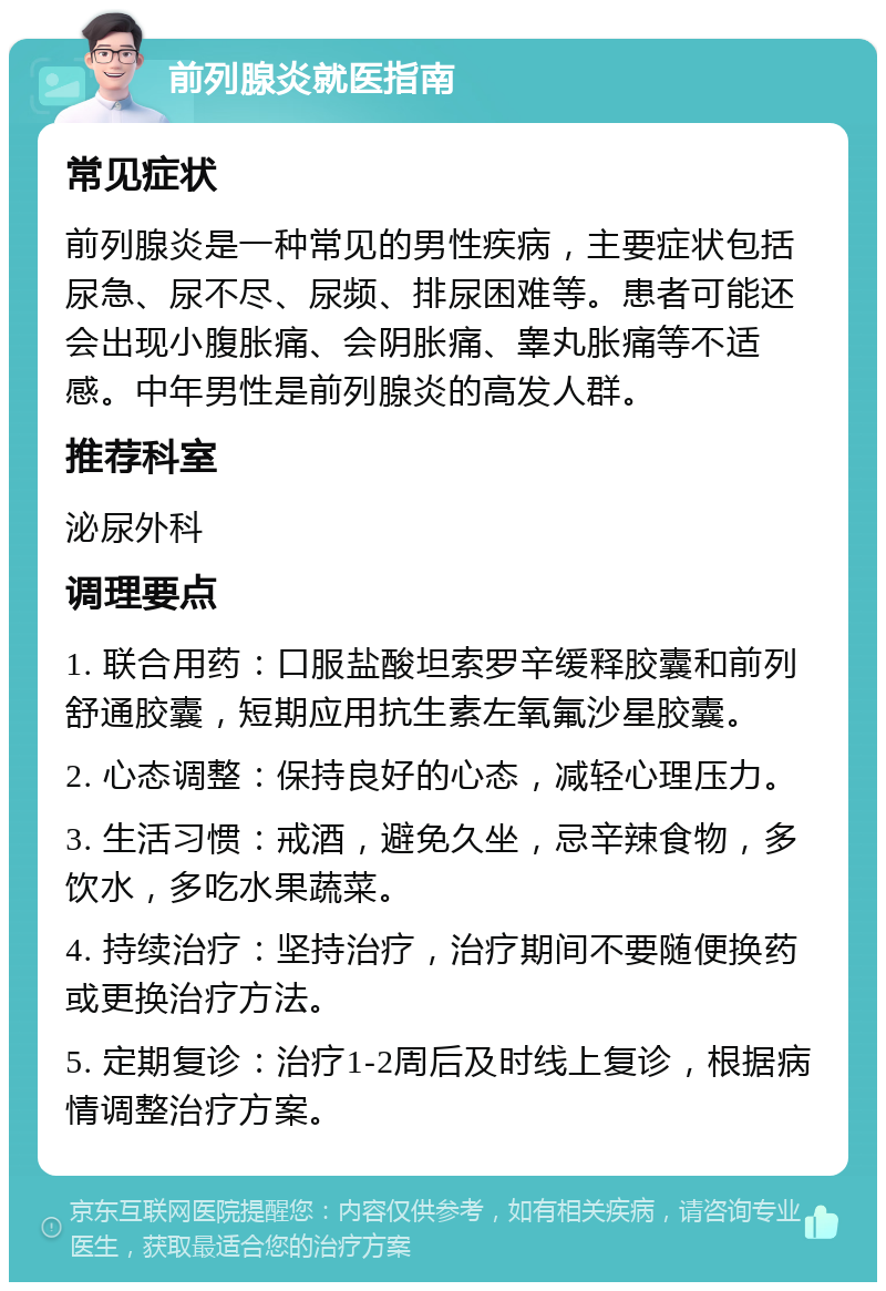 前列腺炎就医指南 常见症状 前列腺炎是一种常见的男性疾病，主要症状包括尿急、尿不尽、尿频、排尿困难等。患者可能还会出现小腹胀痛、会阴胀痛、睾丸胀痛等不适感。中年男性是前列腺炎的高发人群。 推荐科室 泌尿外科 调理要点 1. 联合用药：口服盐酸坦索罗辛缓释胶囊和前列舒通胶囊，短期应用抗生素左氧氟沙星胶囊。 2. 心态调整：保持良好的心态，减轻心理压力。 3. 生活习惯：戒酒，避免久坐，忌辛辣食物，多饮水，多吃水果蔬菜。 4. 持续治疗：坚持治疗，治疗期间不要随便换药或更换治疗方法。 5. 定期复诊：治疗1-2周后及时线上复诊，根据病情调整治疗方案。