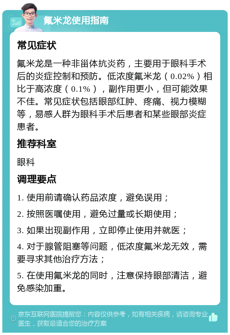 氟米龙使用指南 常见症状 氟米龙是一种非甾体抗炎药，主要用于眼科手术后的炎症控制和预防。低浓度氟米龙（0.02%）相比于高浓度（0.1%），副作用更小，但可能效果不佳。常见症状包括眼部红肿、疼痛、视力模糊等，易感人群为眼科手术后患者和某些眼部炎症患者。 推荐科室 眼科 调理要点 1. 使用前请确认药品浓度，避免误用； 2. 按照医嘱使用，避免过量或长期使用； 3. 如果出现副作用，立即停止使用并就医； 4. 对于腺管阻塞等问题，低浓度氟米龙无效，需要寻求其他治疗方法； 5. 在使用氟米龙的同时，注意保持眼部清洁，避免感染加重。