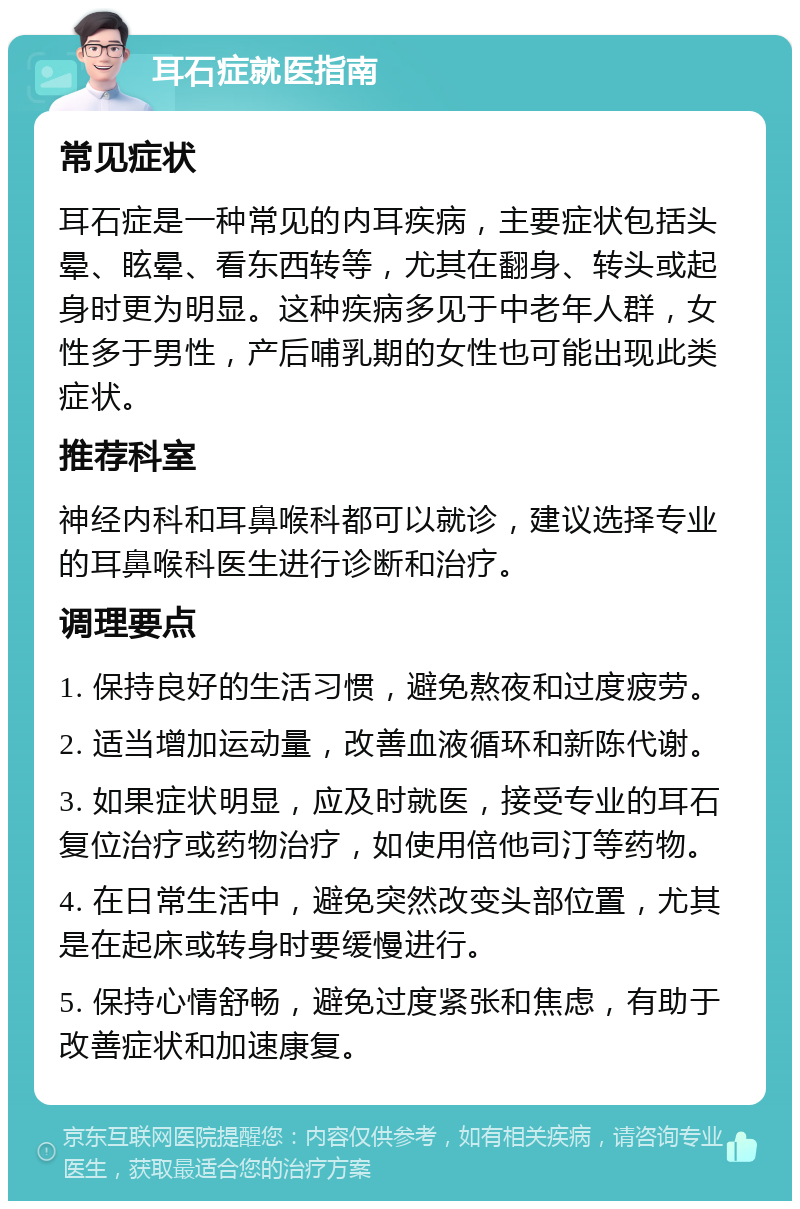 耳石症就医指南 常见症状 耳石症是一种常见的内耳疾病，主要症状包括头晕、眩晕、看东西转等，尤其在翻身、转头或起身时更为明显。这种疾病多见于中老年人群，女性多于男性，产后哺乳期的女性也可能出现此类症状。 推荐科室 神经内科和耳鼻喉科都可以就诊，建议选择专业的耳鼻喉科医生进行诊断和治疗。 调理要点 1. 保持良好的生活习惯，避免熬夜和过度疲劳。 2. 适当增加运动量，改善血液循环和新陈代谢。 3. 如果症状明显，应及时就医，接受专业的耳石复位治疗或药物治疗，如使用倍他司汀等药物。 4. 在日常生活中，避免突然改变头部位置，尤其是在起床或转身时要缓慢进行。 5. 保持心情舒畅，避免过度紧张和焦虑，有助于改善症状和加速康复。