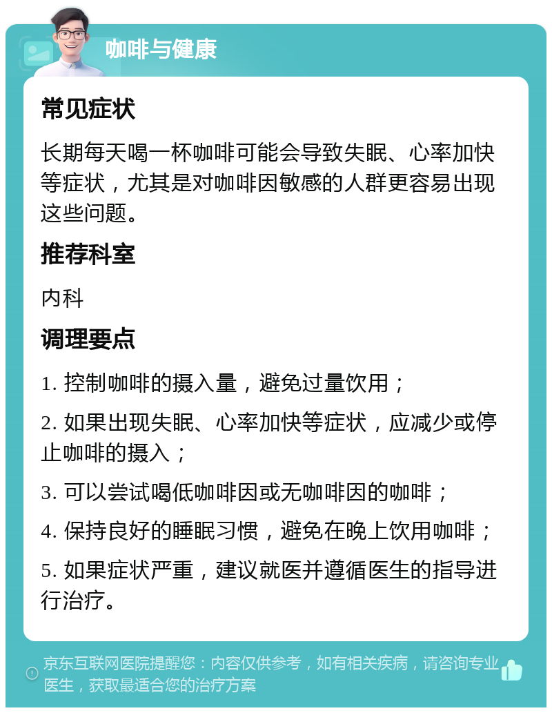 咖啡与健康 常见症状 长期每天喝一杯咖啡可能会导致失眠、心率加快等症状，尤其是对咖啡因敏感的人群更容易出现这些问题。 推荐科室 内科 调理要点 1. 控制咖啡的摄入量，避免过量饮用； 2. 如果出现失眠、心率加快等症状，应减少或停止咖啡的摄入； 3. 可以尝试喝低咖啡因或无咖啡因的咖啡； 4. 保持良好的睡眠习惯，避免在晚上饮用咖啡； 5. 如果症状严重，建议就医并遵循医生的指导进行治疗。