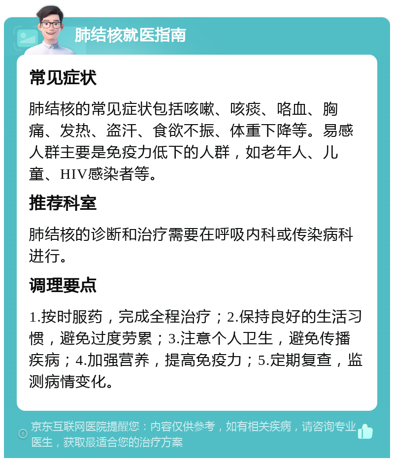 肺结核就医指南 常见症状 肺结核的常见症状包括咳嗽、咳痰、咯血、胸痛、发热、盗汗、食欲不振、体重下降等。易感人群主要是免疫力低下的人群，如老年人、儿童、HIV感染者等。 推荐科室 肺结核的诊断和治疗需要在呼吸内科或传染病科进行。 调理要点 1.按时服药，完成全程治疗；2.保持良好的生活习惯，避免过度劳累；3.注意个人卫生，避免传播疾病；4.加强营养，提高免疫力；5.定期复查，监测病情变化。