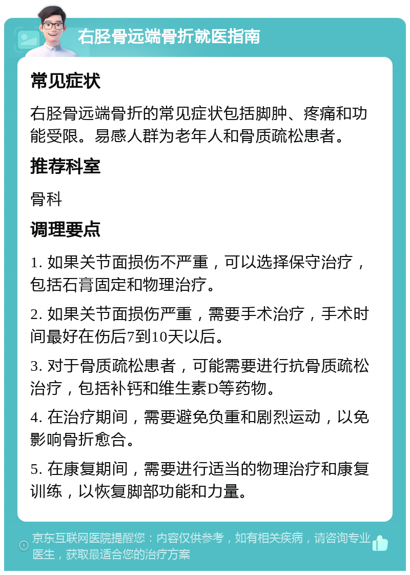 右胫骨远端骨折就医指南 常见症状 右胫骨远端骨折的常见症状包括脚肿、疼痛和功能受限。易感人群为老年人和骨质疏松患者。 推荐科室 骨科 调理要点 1. 如果关节面损伤不严重，可以选择保守治疗，包括石膏固定和物理治疗。 2. 如果关节面损伤严重，需要手术治疗，手术时间最好在伤后7到10天以后。 3. 对于骨质疏松患者，可能需要进行抗骨质疏松治疗，包括补钙和维生素D等药物。 4. 在治疗期间，需要避免负重和剧烈运动，以免影响骨折愈合。 5. 在康复期间，需要进行适当的物理治疗和康复训练，以恢复脚部功能和力量。