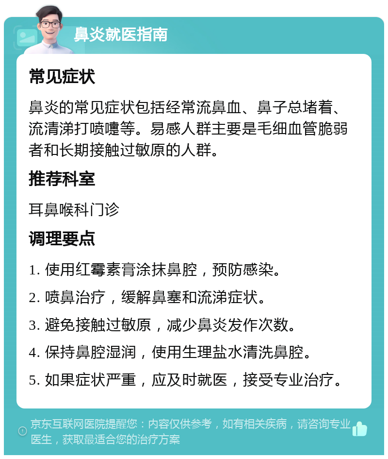 鼻炎就医指南 常见症状 鼻炎的常见症状包括经常流鼻血、鼻子总堵着、流清涕打喷嚏等。易感人群主要是毛细血管脆弱者和长期接触过敏原的人群。 推荐科室 耳鼻喉科门诊 调理要点 1. 使用红霉素膏涂抹鼻腔，预防感染。 2. 喷鼻治疗，缓解鼻塞和流涕症状。 3. 避免接触过敏原，减少鼻炎发作次数。 4. 保持鼻腔湿润，使用生理盐水清洗鼻腔。 5. 如果症状严重，应及时就医，接受专业治疗。