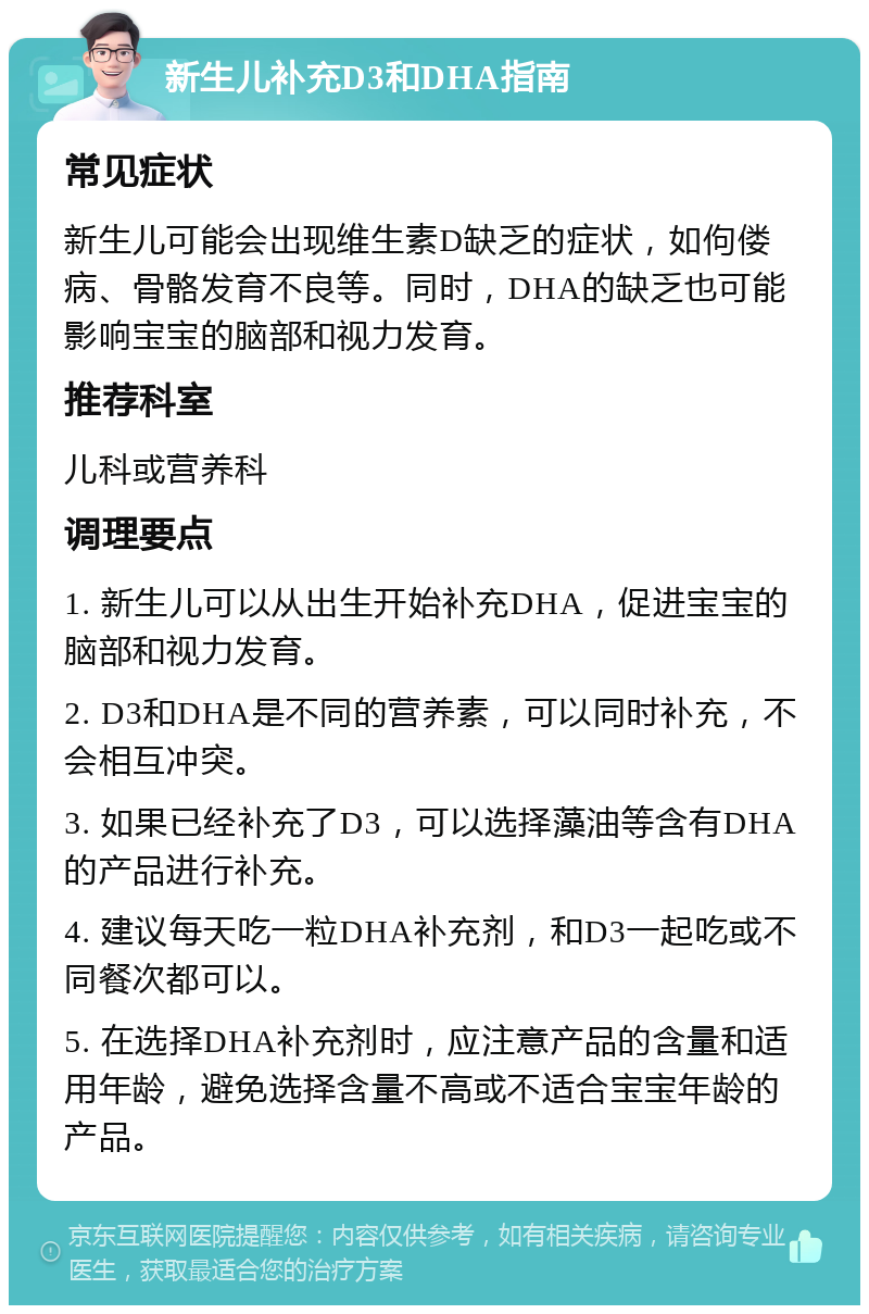 新生儿补充D3和DHA指南 常见症状 新生儿可能会出现维生素D缺乏的症状，如佝偻病、骨骼发育不良等。同时，DHA的缺乏也可能影响宝宝的脑部和视力发育。 推荐科室 儿科或营养科 调理要点 1. 新生儿可以从出生开始补充DHA，促进宝宝的脑部和视力发育。 2. D3和DHA是不同的营养素，可以同时补充，不会相互冲突。 3. 如果已经补充了D3，可以选择藻油等含有DHA的产品进行补充。 4. 建议每天吃一粒DHA补充剂，和D3一起吃或不同餐次都可以。 5. 在选择DHA补充剂时，应注意产品的含量和适用年龄，避免选择含量不高或不适合宝宝年龄的产品。