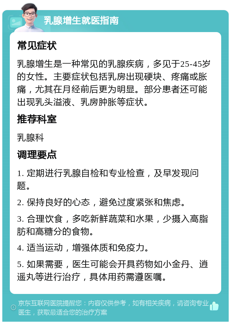 乳腺增生就医指南 常见症状 乳腺增生是一种常见的乳腺疾病，多见于25-45岁的女性。主要症状包括乳房出现硬块、疼痛或胀痛，尤其在月经前后更为明显。部分患者还可能出现乳头溢液、乳房肿胀等症状。 推荐科室 乳腺科 调理要点 1. 定期进行乳腺自检和专业检查，及早发现问题。 2. 保持良好的心态，避免过度紧张和焦虑。 3. 合理饮食，多吃新鲜蔬菜和水果，少摄入高脂肪和高糖分的食物。 4. 适当运动，增强体质和免疫力。 5. 如果需要，医生可能会开具药物如小金丹、逍遥丸等进行治疗，具体用药需遵医嘱。