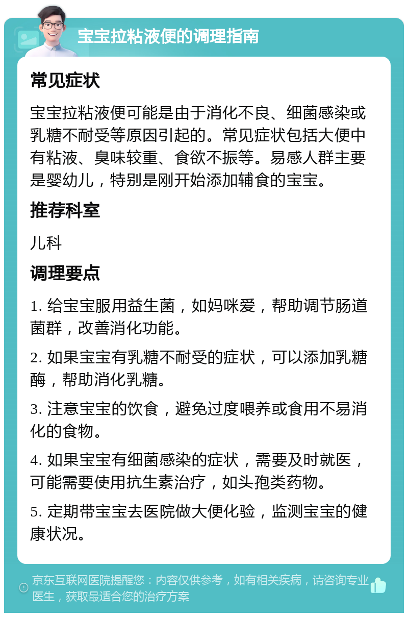 宝宝拉粘液便的调理指南 常见症状 宝宝拉粘液便可能是由于消化不良、细菌感染或乳糖不耐受等原因引起的。常见症状包括大便中有粘液、臭味较重、食欲不振等。易感人群主要是婴幼儿，特别是刚开始添加辅食的宝宝。 推荐科室 儿科 调理要点 1. 给宝宝服用益生菌，如妈咪爱，帮助调节肠道菌群，改善消化功能。 2. 如果宝宝有乳糖不耐受的症状，可以添加乳糖酶，帮助消化乳糖。 3. 注意宝宝的饮食，避免过度喂养或食用不易消化的食物。 4. 如果宝宝有细菌感染的症状，需要及时就医，可能需要使用抗生素治疗，如头孢类药物。 5. 定期带宝宝去医院做大便化验，监测宝宝的健康状况。