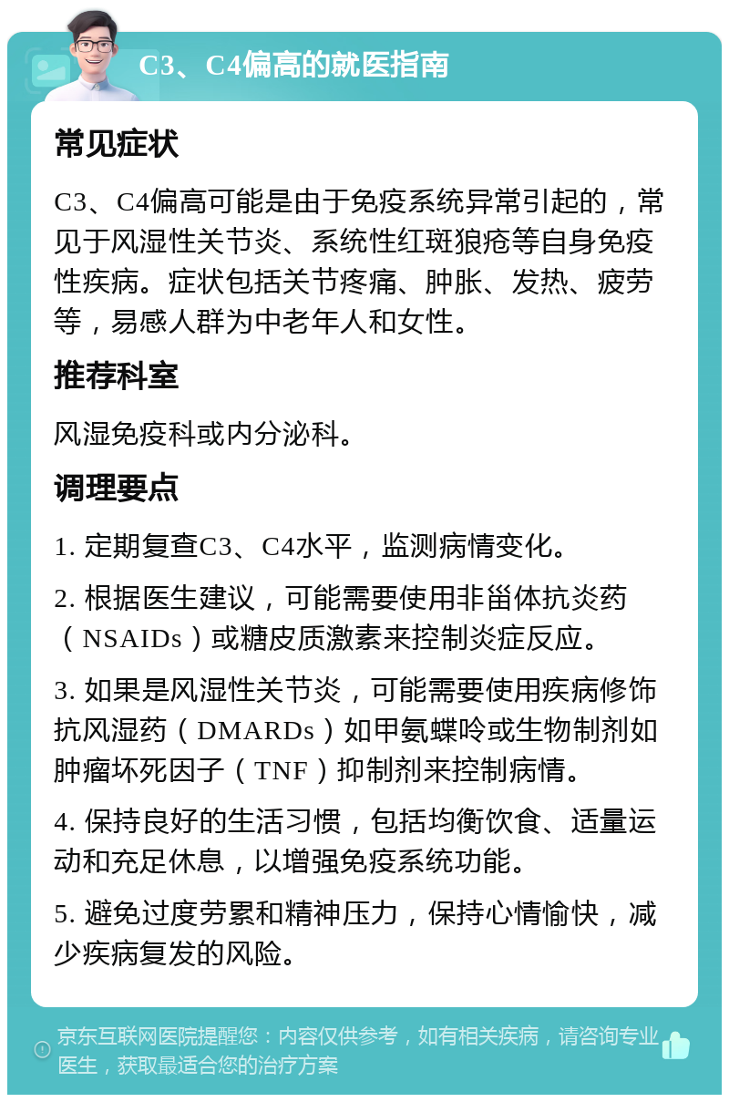 C3、C4偏高的就医指南 常见症状 C3、C4偏高可能是由于免疫系统异常引起的，常见于风湿性关节炎、系统性红斑狼疮等自身免疫性疾病。症状包括关节疼痛、肿胀、发热、疲劳等，易感人群为中老年人和女性。 推荐科室 风湿免疫科或内分泌科。 调理要点 1. 定期复查C3、C4水平，监测病情变化。 2. 根据医生建议，可能需要使用非甾体抗炎药（NSAIDs）或糖皮质激素来控制炎症反应。 3. 如果是风湿性关节炎，可能需要使用疾病修饰抗风湿药（DMARDs）如甲氨蝶呤或生物制剂如肿瘤坏死因子（TNF）抑制剂来控制病情。 4. 保持良好的生活习惯，包括均衡饮食、适量运动和充足休息，以增强免疫系统功能。 5. 避免过度劳累和精神压力，保持心情愉快，减少疾病复发的风险。