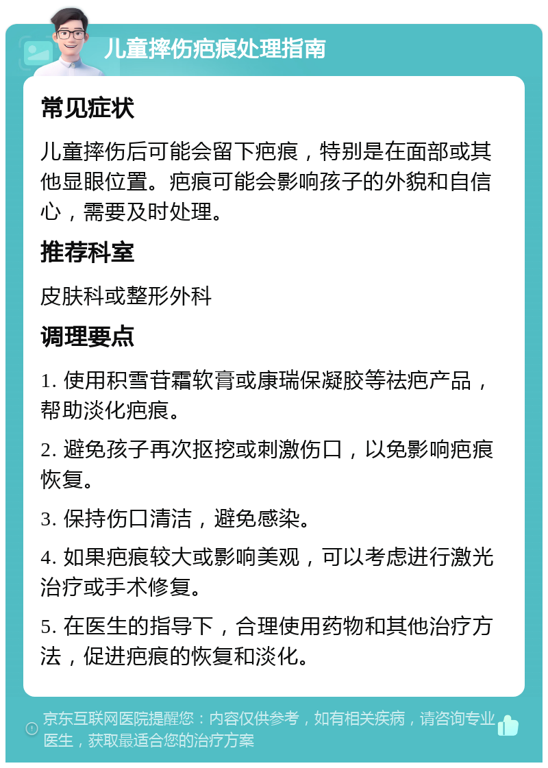 儿童摔伤疤痕处理指南 常见症状 儿童摔伤后可能会留下疤痕，特别是在面部或其他显眼位置。疤痕可能会影响孩子的外貌和自信心，需要及时处理。 推荐科室 皮肤科或整形外科 调理要点 1. 使用积雪苷霜软膏或康瑞保凝胶等祛疤产品，帮助淡化疤痕。 2. 避免孩子再次抠挖或刺激伤口，以免影响疤痕恢复。 3. 保持伤口清洁，避免感染。 4. 如果疤痕较大或影响美观，可以考虑进行激光治疗或手术修复。 5. 在医生的指导下，合理使用药物和其他治疗方法，促进疤痕的恢复和淡化。