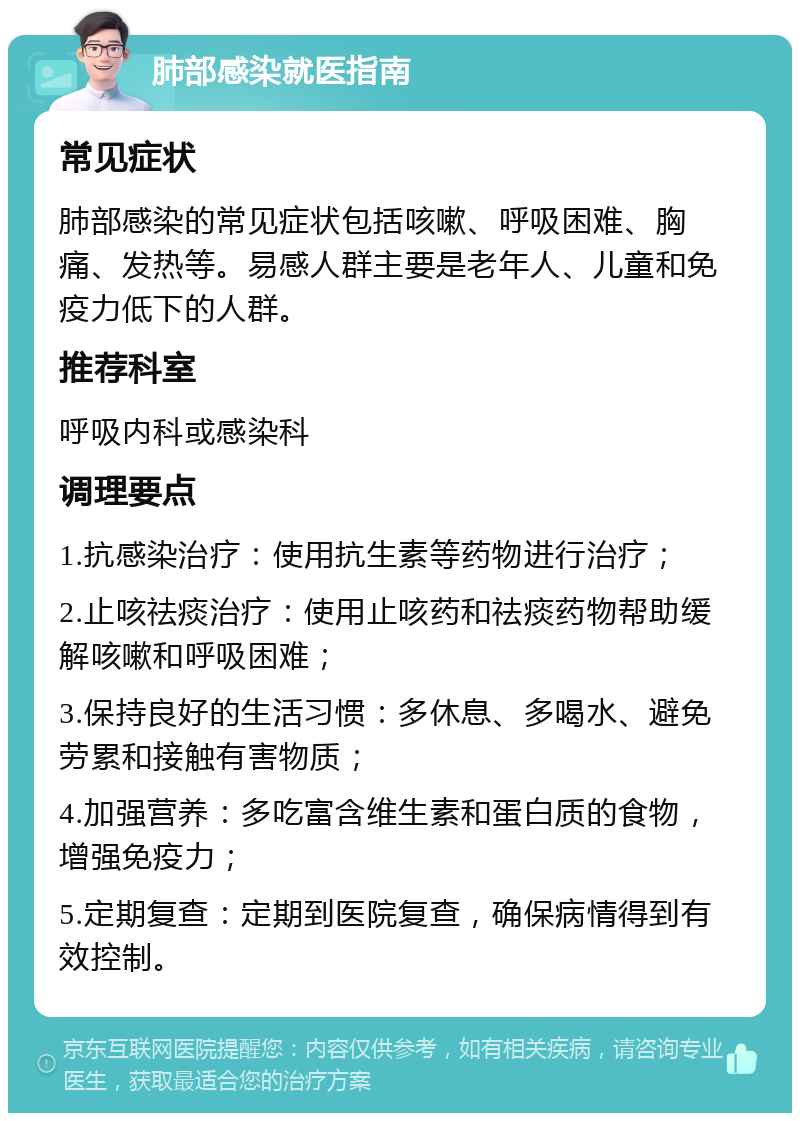 肺部感染就医指南 常见症状 肺部感染的常见症状包括咳嗽、呼吸困难、胸痛、发热等。易感人群主要是老年人、儿童和免疫力低下的人群。 推荐科室 呼吸内科或感染科 调理要点 1.抗感染治疗：使用抗生素等药物进行治疗； 2.止咳祛痰治疗：使用止咳药和祛痰药物帮助缓解咳嗽和呼吸困难； 3.保持良好的生活习惯：多休息、多喝水、避免劳累和接触有害物质； 4.加强营养：多吃富含维生素和蛋白质的食物，增强免疫力； 5.定期复查：定期到医院复查，确保病情得到有效控制。