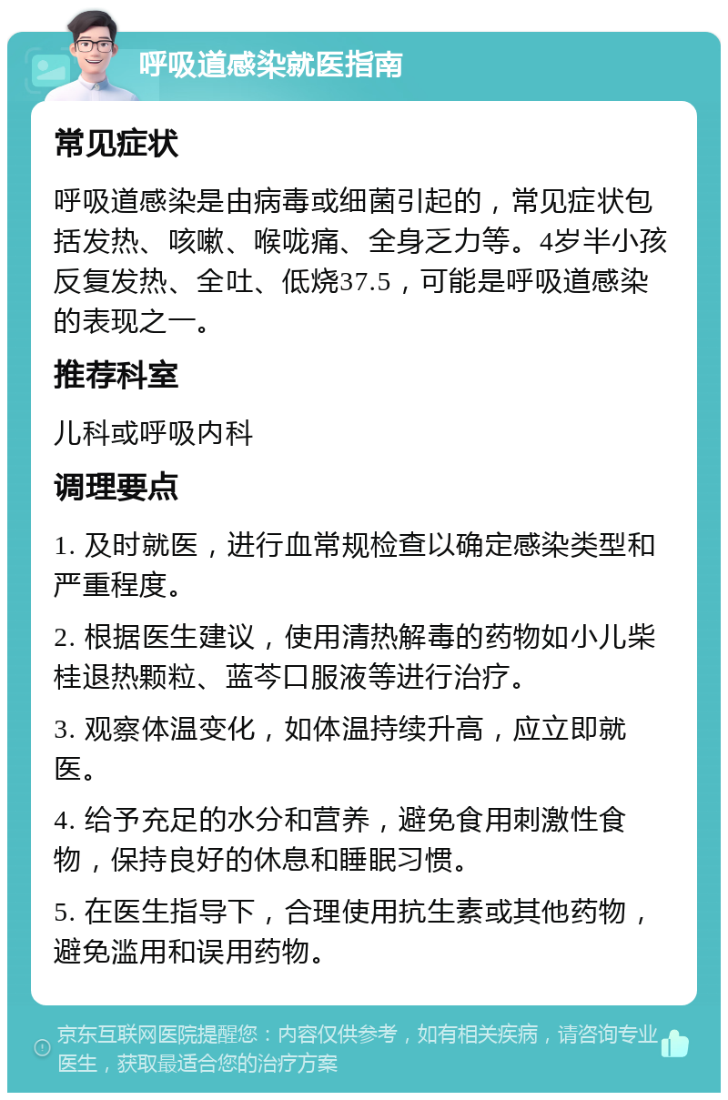 呼吸道感染就医指南 常见症状 呼吸道感染是由病毒或细菌引起的，常见症状包括发热、咳嗽、喉咙痛、全身乏力等。4岁半小孩反复发热、全吐、低烧37.5，可能是呼吸道感染的表现之一。 推荐科室 儿科或呼吸内科 调理要点 1. 及时就医，进行血常规检查以确定感染类型和严重程度。 2. 根据医生建议，使用清热解毒的药物如小儿柴桂退热颗粒、蓝芩口服液等进行治疗。 3. 观察体温变化，如体温持续升高，应立即就医。 4. 给予充足的水分和营养，避免食用刺激性食物，保持良好的休息和睡眠习惯。 5. 在医生指导下，合理使用抗生素或其他药物，避免滥用和误用药物。